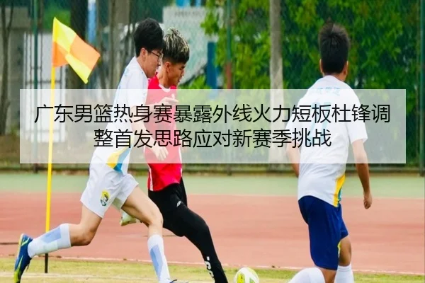 广东男篮热身赛暴露外线火力短板杜锋调整首发思路应对新赛季挑战 | HTH Sports