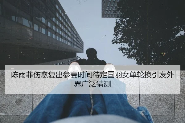 陈雨菲伤愈复出参赛时间待定国羽女单轮换引发外界广泛猜测 | HTH Sports
